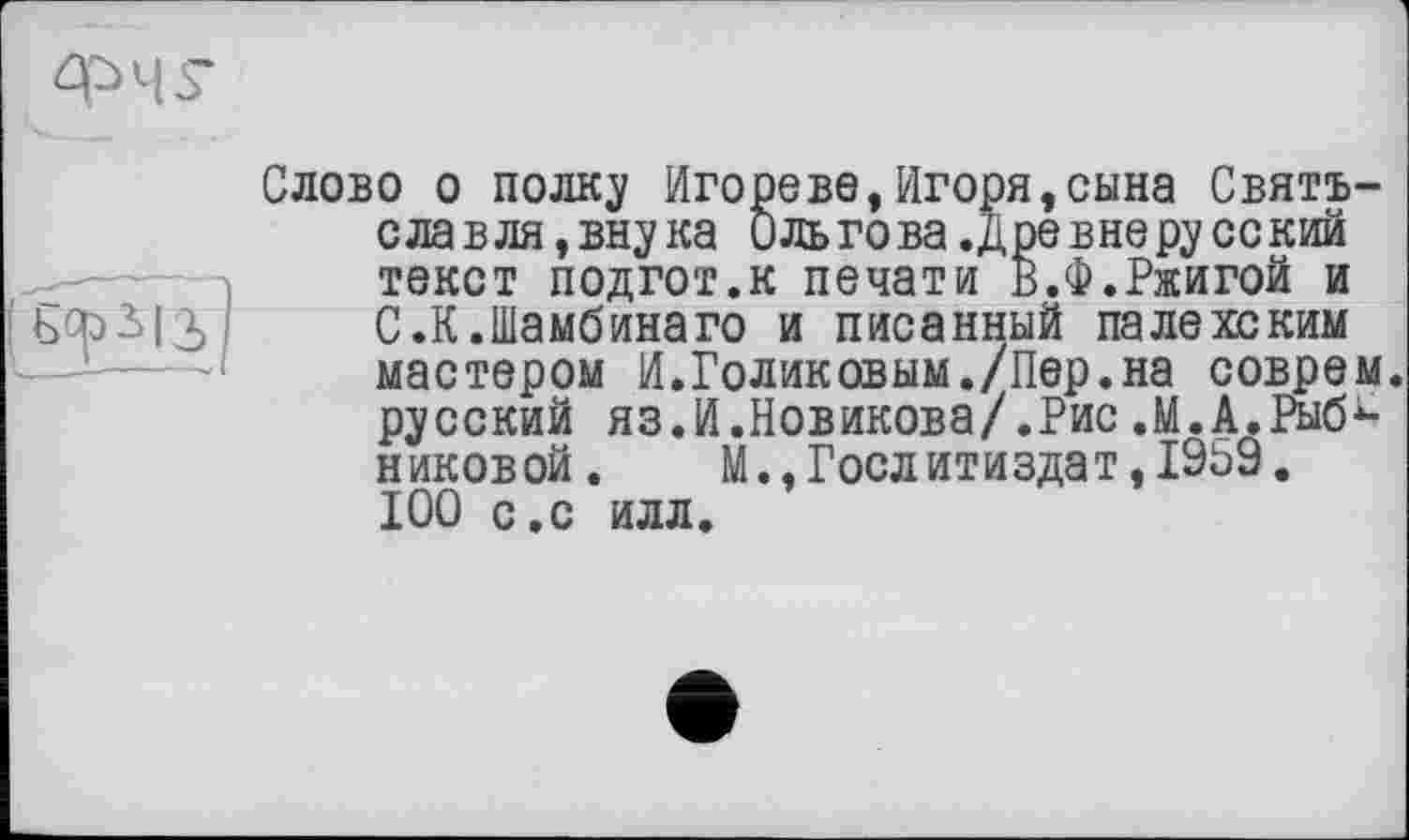 ﻿Слово о полку Игорево,Игоря,сына Святъ-славля,внука 0 льгова .древ не русс кий текст подгот.к печати В.Ф.Ржигой и С.К.Шамбинаго и писанный палехским мастером И.Голиковым./Пер.на соврем, русский яз.И.Новикова/.Рис.М.А.Рыб*-никовой. М.,Гослитиздат,1969. 100 с.с илл.